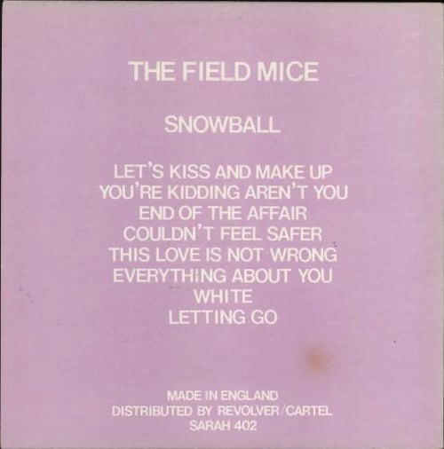 A pink background. In a white font the name of the band, the album, and tracks are listed from top to bottom: The Field Mice, Snowball, Let's Kiss and Make Up, You're Kidding Aren't You, End of the Affair, Couldn't Feel Safer, This Love is Not Wrong, Everything About You, White, Letting Go. At the bottom it reads MADE IN ENGLAND, DISTRIBUTED BY REVOLVER/CARTEL, SARAH 402.