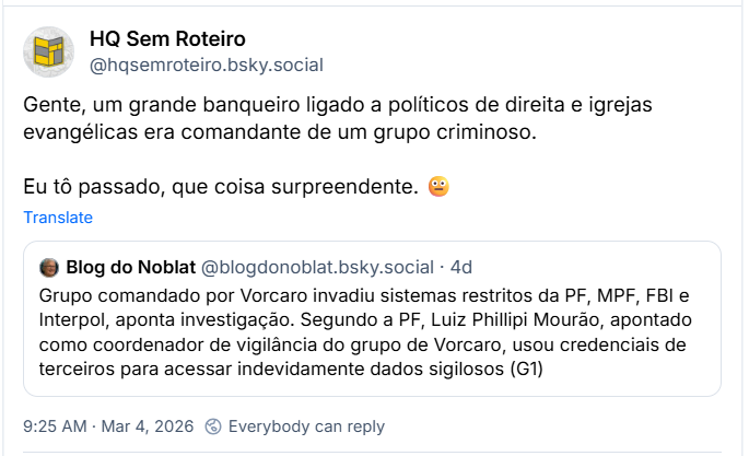 Post de HQ Sem Roteiro com o texto: ‪@hqsemroteiro.bsky.social‬
“Gente, um grande banqueiro ligado a políticos de direita e igrejas evangélicas era comandante de um grupo criminoso.

Eu tô passado, que coisa surpreendente. 😐”

Citando post de Blog do Noblat (‪@blogdonoblat.bsky.social‬) com o texto:

“Grupo comandado por Vorcaro invadiu sistemas restritos da PF, MPF, FBI e Interpol, aponta investigação. Segundo a PF, Luiz Phillipi Mourão, apontado como coordenador de vigilância do grupo de Vorcaro, usou credenciais de terceiros para acessar indevidamente dados sigilosos (G1)”