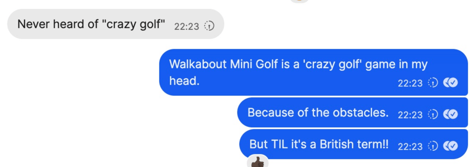 Continuation of the text conversation. Rob says he's never heard the term "crazy golf." I repy that Walkabout Mini Golf counts as "crazy golf" because of the obstacle-filled courses and then say, "TIL it's a British term!!"