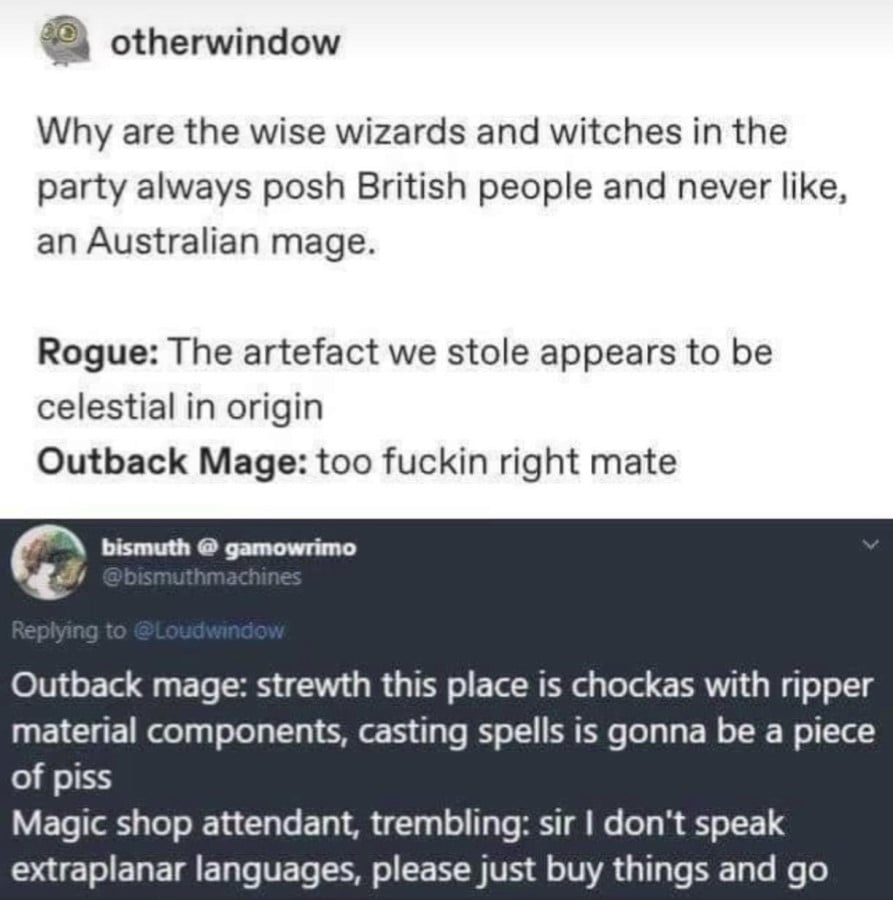 otherwindow on tumblr: Why are the wise wizards and witches in the party always posh British people and never like, an Australian mage. // Rogue: The artefact we stole appears to be celestial in origin. // Outback mage: too fuckin right mate // @bismuthmachine: Outback mage: strewth this place is chockas with ripper material components, casting spells is gonna be a piece of piss // Magic shop attendant, trembling: sire I don't speak extraplanar languages, please just buy things and go