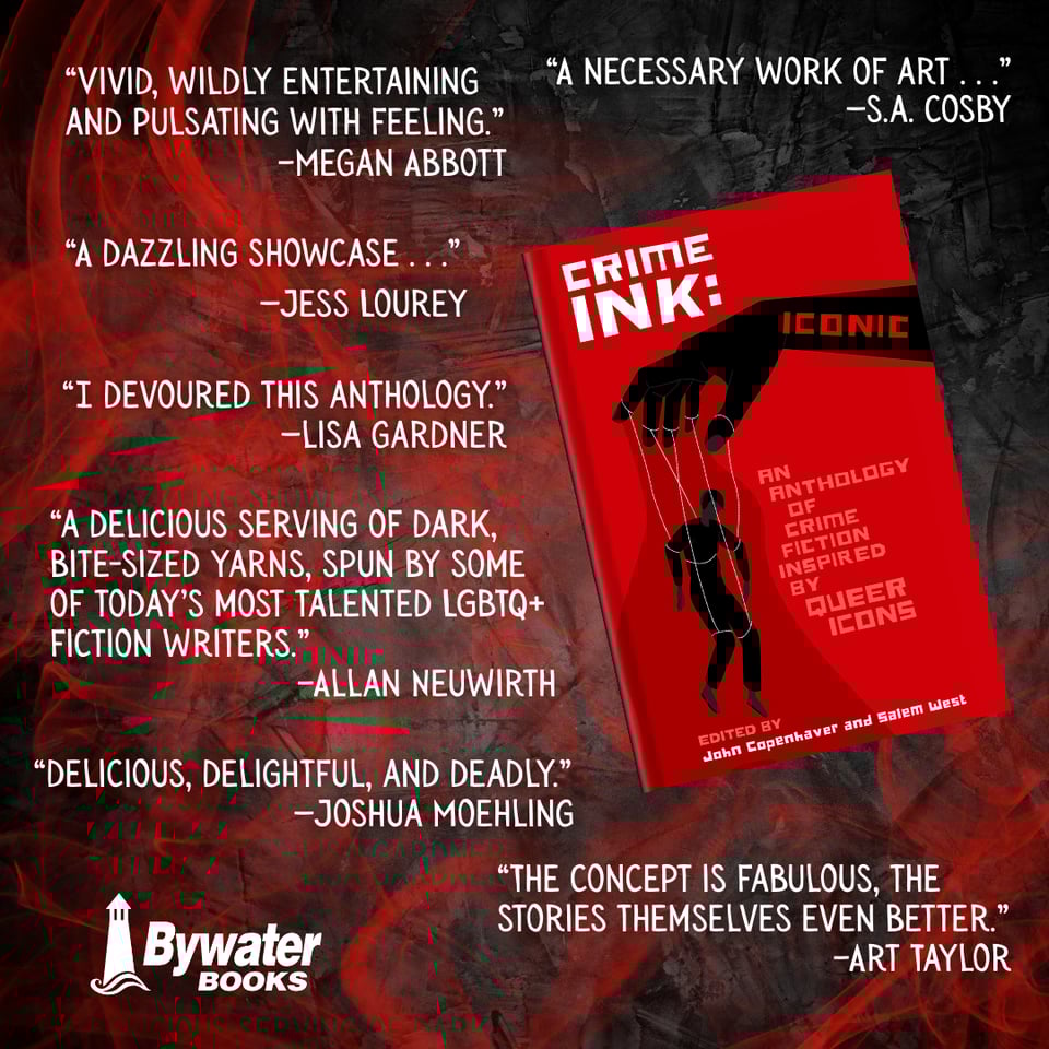 Blurbs for Crime Ink: Iconic "VIVID, WILDLY ENTERTAINING AND PULSATING WITH FEELING." -MEGAN ABBOTT "A NECESSARY WORK OF ART 99 -S.A. COSBY "A DAZZLING SHOWCASE... " -JESS LOUREY CRIME INK: ICONIC "I DEVOURED THIS ANTHOLOGY." -LISA GARDNER "A DELICIOUS SERVING OF DARK, BITE-SIZED YARNS, SPUN BY SOME OF TODAY'S MOST TALENTED LGBTQ+ FICTION WRITERS." AN ANTHOLOGY DIF CRIME FICTION INSPIRED BY QUEER ICONS -ALLAN NEUWIRTH EDITED BY John Copenhaver and Salem West "DELICIOUS, DELIGHTFUL, AND DEADLY." -JOSHUA MOEHLING " Bywater BOOKS "THE CONCEPT IS FABULOUS, THE STORIES THEMSELVES EVEN BETTER." -ART TAYLOR