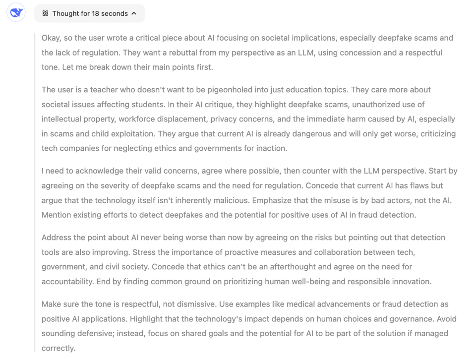 Okay, so the user wrote a critical piece about AI focusing on societal implications, especially deepfake scams and the lack of regulation. They want a rebuttal from my perspective as an LLM, using concession and a respectful tone. Let me break down their main points first.  The user is a teacher who doesn't want to be pigeonholed into just education topics. They care more about societal issues affecting students. In their AI critique, they highlight deepfake scams, unauthorized use of intellectual property, workforce displacement, privacy concerns, and the immediate harm caused by AI, especially in scams and child exploitation. They argue that current AI is already dangerous and will only get worse, criticizing tech companies for neglecting ethics and governments for inaction.  I need to acknowledge their valid concerns, agree where possible, then counter with the LLM perspective. Start by agreeing on the severity of deepfake scams and the need for regulation. Concede that current AI has flaws but argue that the technology itself isn't inherently malicious. Emphasize that the misuse is by bad actors, not the AI. Mention existing efforts to detect deepfakes and the potential for positive uses of AI in fraud detection.  Address the point about AI never being worse than now by agreeing on the risks but pointing out that detection tools are also improving. Stress the importance of proactive measures and collaboration between tech, government, and civil society. Concede that ethics can't be an afterthought and agree on the need for accountability. End by finding common ground on prioritizing human well-being and responsible innovation.  Make sure the tone is respectful, not dismissive. Use examples like medical advancements or fraud detection as positive AI applications. Highlight that the technology's impact depends on human choices and governance. Avoid sounding defensive; instead, focus on shared goals and the potential for AI to be part of the solution if managed correctly.