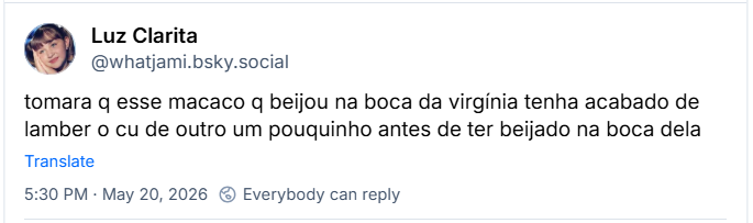 Post de ‪Luz Clarita (‪@whatjami.bsky.social‬) :

tomara q esse macaco q beijou na boca da virgínia tenha acabado de lamber o cu de outro um pouquinho antes de ter beijado na boca dela