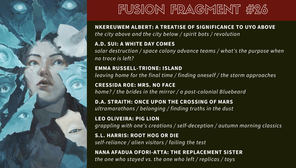 “A Treatise of Significance to Uyo Above” by Nkereuwem Albert: the city above and the city below / spirit bots / revolution

“A White Day Comes” by A.D. Sui: solar destruction / space colony advance teams / what’s the purpose when no trace is left?

“Island” by Emma Russell-Trione: leaving home for the final time / finding oneself / the storm approaches

“Mrs. No Face” by Cressida Roe: home? / the brides in the mirror / a post-colonial Bluebeard

“Once Upon the Crossing of Mars” by D.A. Straith: ultramarathons / belonging / finding truths in the dust

“Pig Lion” by Leo Oliveira: grappling with one’s creations / self-deception / autumn morning classics

“Root Hog or Die” by S.L. Harris: self-reliance / alien visitors / failing the test

“The Replacement Sister” by Nana Afadua Ofori-Atta: the one who stayed vs. the one who left / replicas / toys