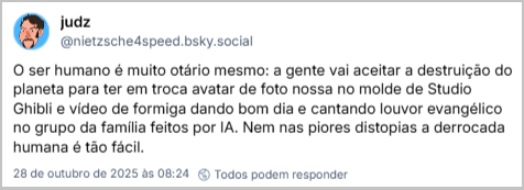 Post de judz (@nietzsche4speed.bsky.social) com o texto: O ser humano é muito otário mesmo: a gente vai aceitar a destruição do planeta para ter em troca avatar de foto nossa no molde de Studio Ghibli e vídeo de formiga dando bom dia e cantando louvor evangélico no grupo da família feitos por IA. Nem nas piores distopias a derrocada humana é tão fácil.