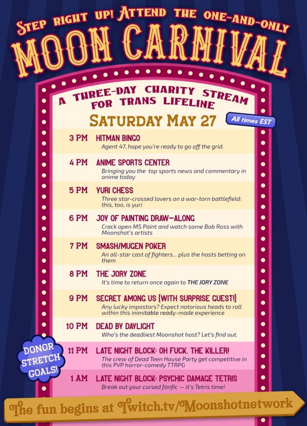 Saturday May 27 (all times EST) 3 PM Hitman Bingo Agent 47, hope you’re ready to go off the grid. 4 PM Anime Sports Center Bringing you the top sports news and commentary in anime today 5 PM Yuri Chess Three star-crossed lovers on a war-torn battlefield: this, too, is yuri 6 PM Joy of Painting Draw-Along Crack open MS Paint and watch some Bob Ross with Moonshot’s artists 7 PM Smash/Mugen Poker An all-star cast of fighters...plus the guests betting on them 8 PM The Jory Zone It’s time to return once again to THE JORY ZONE 9 PM Secret Among Us (With Surprise Guest!) Any lucky impostors? Expect notorious heads to roll in this inimitable ready-made experience 10 PM Dead By Daylight Who’s the deadliest Moonshot host? Let’s find out. Donor stretch goals! 11 PM Late Night Block: Oh Fuck, The Killer! The crew of Dead Teen House Party get competitive in this PVP horror-comedy TTRPG 1 AM Late Night Block: Psychic Damage Tetris Break out your cursed fanfic — it’s Tetris time!