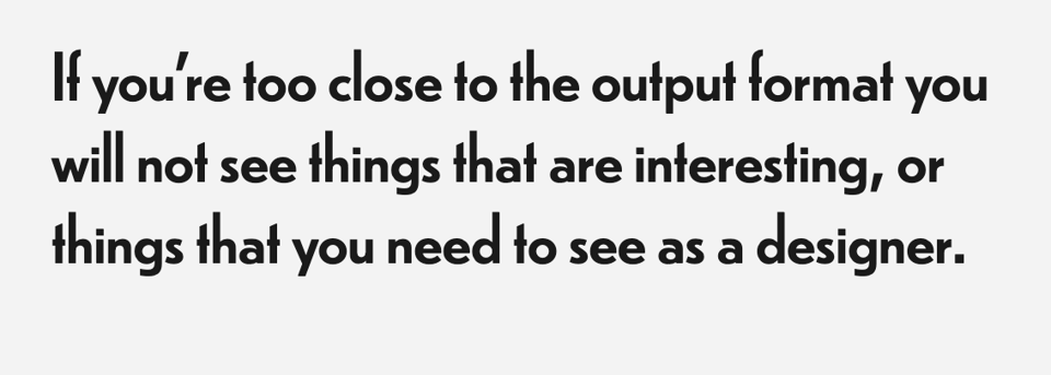 “If you’re too close to the output format you will not see things that are interesting, or things that you need to see as a designer.”