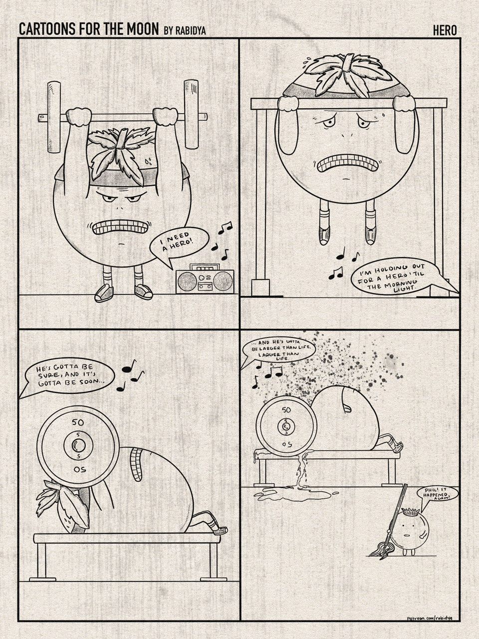 Cartoons for the Moon by rabidya. “Hero”. Four panel comic. First panel is a little tomato guy doing a barbell shoulder press while “I need a hero” is blasting out of the radio. Second panel the same character is doing a pull up. Blasting off the radio off panel the song continues “I’m holding out for a hero til the morning light”. Third panel the same character is bench pressing a barbell with the song continuing off panel “he’s gotta be sure and it’s gotta be soon…”. Fourth panel the character has been crushed by the barbell, tomato juice splattered all over the wall and running down to the floor while the song continues off panel “…and he’s gotta be larger than life. Larger than life.” In the foreground there is a little blueberry with a mop saying “Phil! It happened again!”