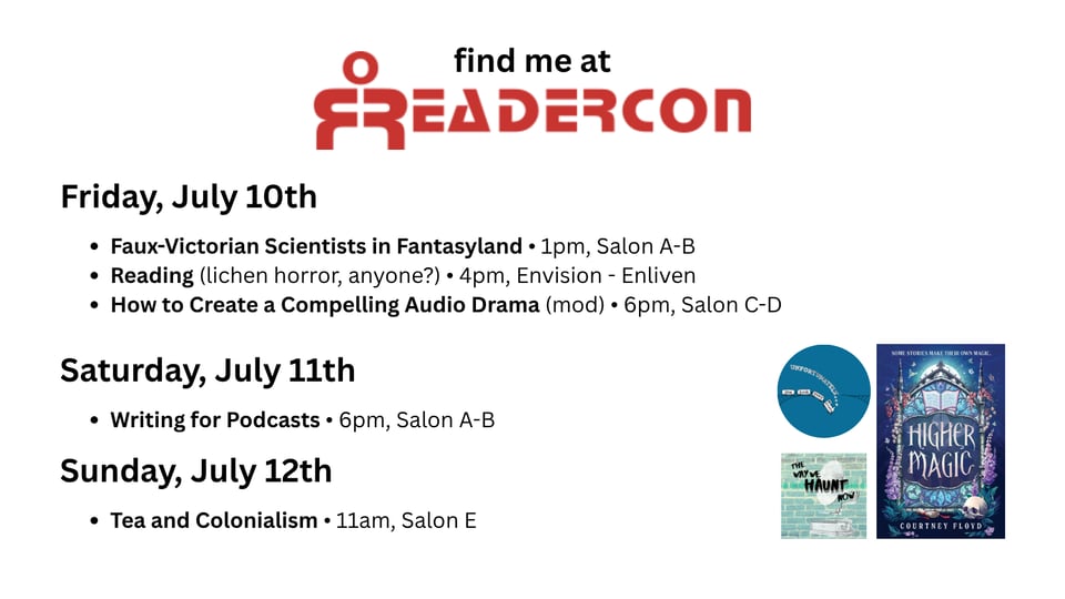 Graphic that reads find me at readercon with the following session details: Friday, July 10th: Faux-Victorian Scientists in Fantasyland, 1pm, Salon A-B; Reading (lichen horror, anyone?), 4pm, Envision - Enliven; How to Create a Compelling Audio Drama (mod), 6pm, Salon C-D.
Saturday, July 11th: Writing for Podcasts, 6pm, Salon A-B.
Sunday, July 12th: Tea and Colonialism, 11am, Salon E. After the session information, the cover Higher Magic, the Unfortunately podcast logo, and my audio drama, The Way We Haunt Now are clustered together.