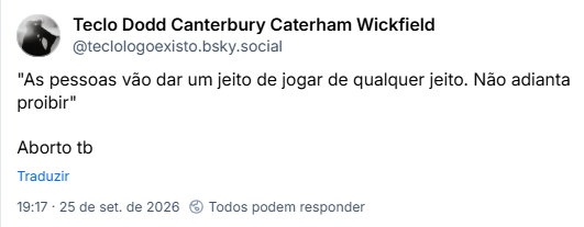 Post de Teclo Dodd Canterbury Caterham Wickfield (@teclologoexisto.bsky.social): "As pessoas vão dar um jeito de jogar de qualquer jeito. Não adianta proibir"
Aborto tb