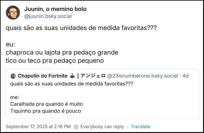 Post de Juunin, o memino bolo (‪@juunin.bsky.social‬) com o texto: quais são as suas unidades de medida favoritas??? Eu: chaproca ou lajota pra pedaço grande tico ou teco pra pedaço pequeno. Ele cita post de ‪Chapolin do Fortnite 🕹️ | アンジェロ‬(‪@23isnumberone.bsky.social‬) com o texto: quais são as suas unidades de medida favoritas??? Me: Caralhada pra quando é muito, Tiquinho pra quando é pouco