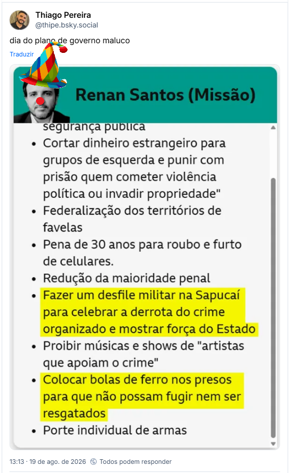 Post de Thiago Pereira (@thipe.bsky.social): dia do plano de governo maluco
(Captura de tela de imagem com parte de plano de governo do candidato Renan Santos (Missão):
segurança publica
Cortar dinheiro estrangeiro para grupos de esquerda e punir com prisão quem cometer violência política ou invadir propriedade"
Federalização dos territórios de favelas
Pena de 30 anos para roubo e furto de celulares.
Redução da maioridade penal
Fazer um desfile militar na Sapucaípara celebrar a derrota do crime organizado e mostrar força do Estado
Proibir músicas e shows de "artistas que apoiam o crime"
Colocar bolas de ferro nos presos para que não possam fugir nem ser resgatados
Porte individual de armas)