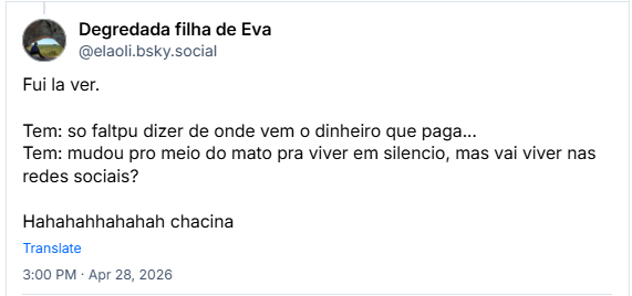Post de Degredada filha de Eva (@elaoli.bsky.social): Fui la ver.
Tem: so faltpu dizer de onde vem o dinheiro que paga...
Tem: mudou pro meio do mato pra viver em silencio, mas vai viver nas redes sociais?
Hahahahhahahah chacina
