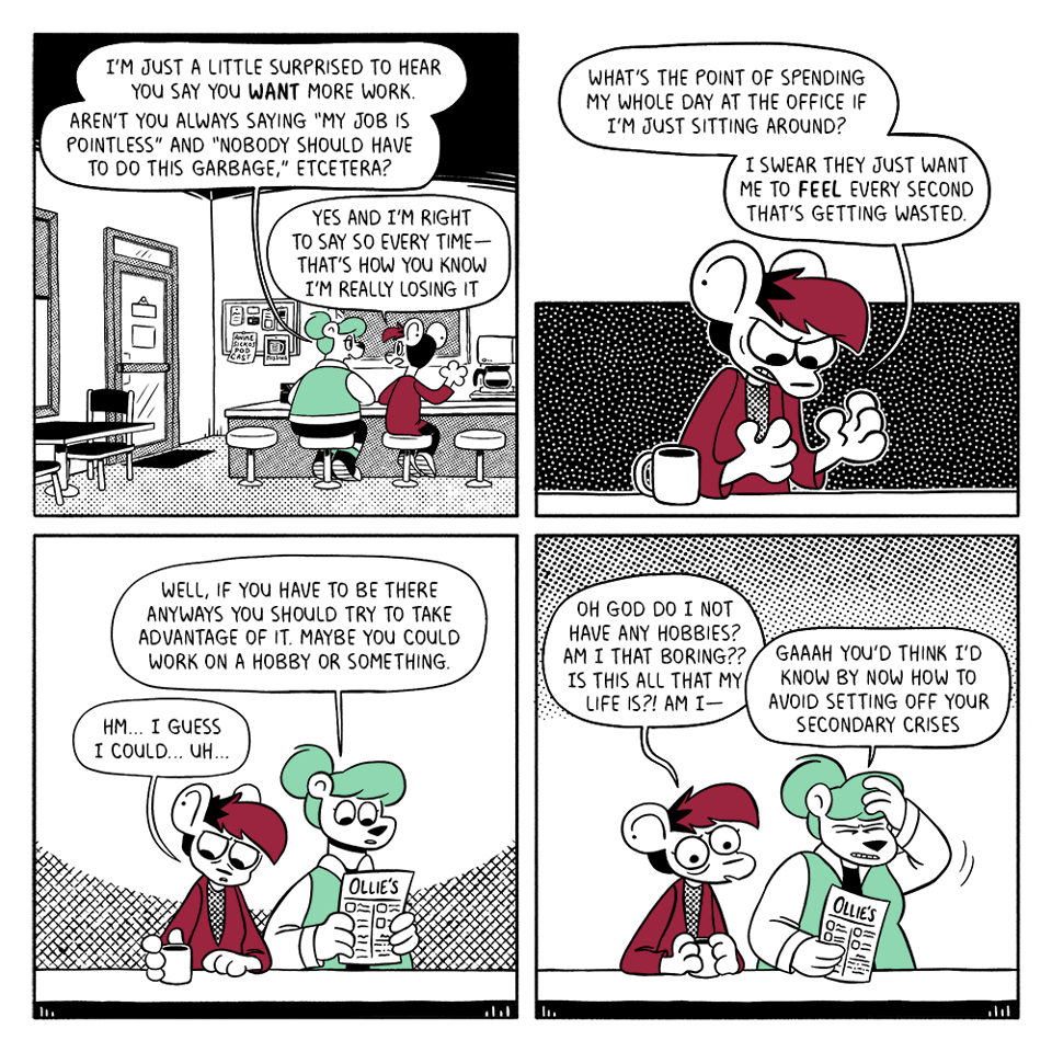 p1: Summer and Autumn are sitting at the counter in Ollie’s Diner. Summer: I’m just a little surprised to hear you say you want more work. Aren’t you always saying “my job is pointless” and “nobody should have to do this garbage,” etcetera? Autumn: Yes and I’m right to say so every time - that’s how you know I’m losing it. p2: Autumn clenches her hands angrily. A: What’s the point of spending my whole day at the office if I’m just sitting around? I swear they just want me to feel every second that’s getting wasted. p3: Summer looks at a menu while Autumn reaches for her coffee. S: Well, if you have to be there anyways you should try to take advantage of it. Maybe you could work on a hobby or something. A: Hm… I guess I could… uh… p4: Autumn panics, Summer facepalms. A: Oh god do I not have any hobbies? Am I that boring?? Is this all my life is?! Am I - S: Gaaah you’d think I’d know by now how to avoid setting off your secondary crises