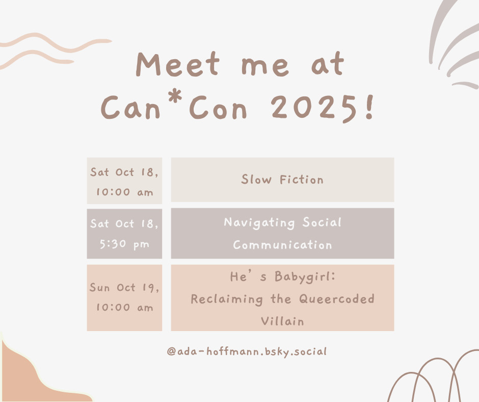 Meet me at Can*Con 2025! Sat Oct 18, 10:00 am Slow Fiction Sat Oct 18, 5:30 pm Navigating Social Communication Sun Oct 19, 10:00 am He's Babygirl: Reclaiming the Queercoded Villain @ada-hoffmann.bsky.social