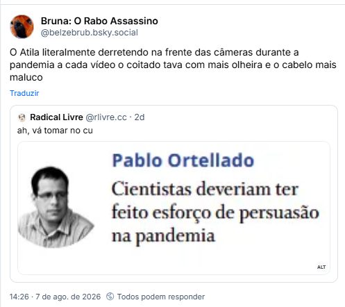 Post de Bruna: O Rabo Assassino (@belzebrub.bsky.social): O Atila literalmente derretendo na frente das câmeras durante a pandemia a cada vídeo o coitado tava com mais olheira e o cabelo mais maluco
Citando post de Radical Livre (@rlivre.cc): ah, vá tomar no cu
Post contém imagem com a descrição: “chamada para artigo de Pablo Ortellado nO Globo:
Cientistas deveriam ter feito esforço de persuasão na pandemia”