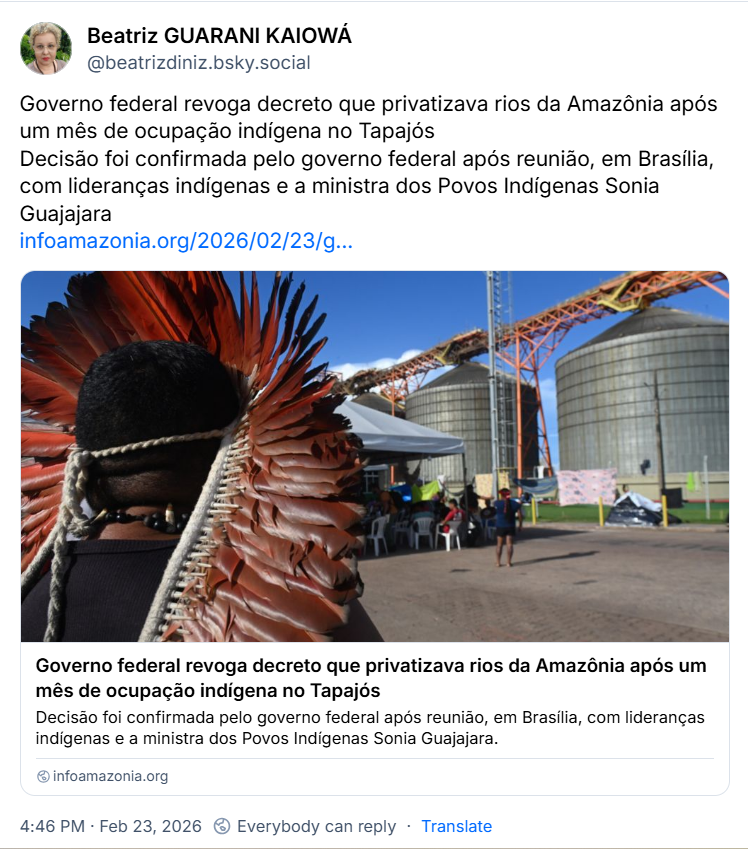 Post de Beatriz GUARANI KAIOWÁ (‪@beatrizdiniz.bsky.social‬) com o texto: 

Governo federal revoga decreto que privatizava rios da Amazônia após um mês de ocupação indígena no Tapajós
Decisão foi confirmada pelo governo federal após reunião, em Brasília, com lideranças indígenas e a ministra dos Povos Indígenas Sonia Guajajara

https://infoamazonia.org/2026/02/23/governo-federal-revoga-decreto-que-privatizava-rios-da-amazonia-apos-um-mes-de-ocupacao-indigena-no-tapajos/