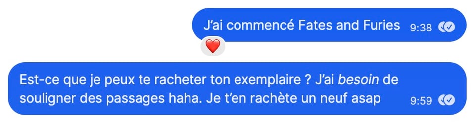 Capture d'écran d'une conversation sms. Je dis :
"J'ai commencé Faites and Furies" (mon pote a mis un coeur à ce message)
puis
"Est-ce que je peux te racheter ton exemplaire ? J'ai besoin (en italique) de souligner des passages haha. Je t'en rachète un neuf asap"
