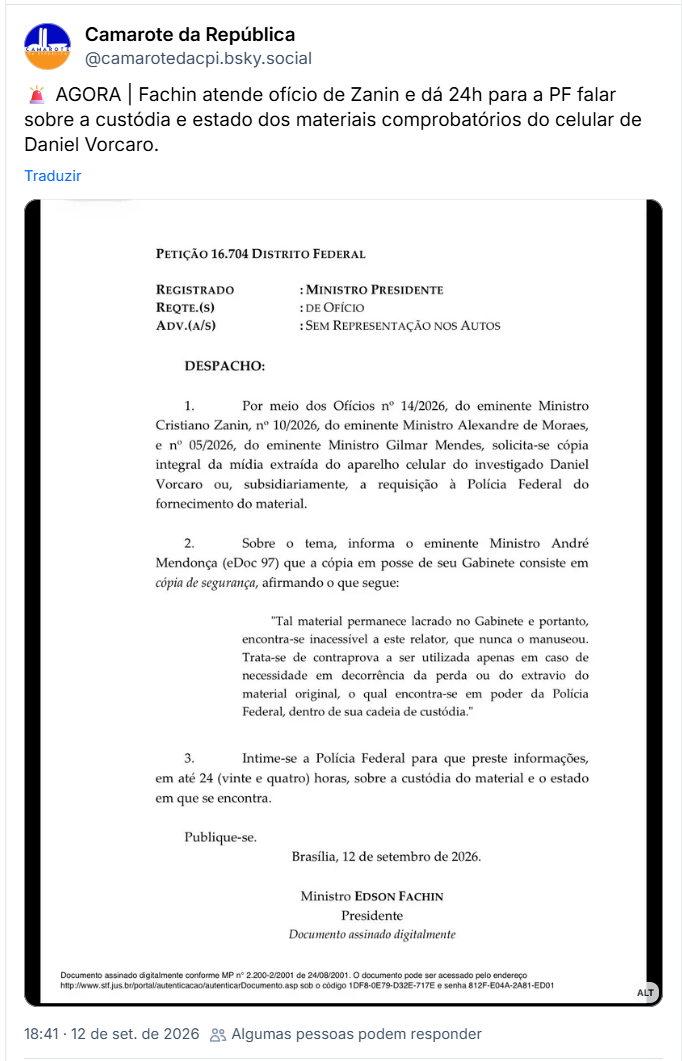 Post de Camarote da República (@camarotedacpi.bsky.social): 🚨 AGORA | Fachin atende ofício de Zanin e dá 24h para a PF falar sobre a custódia e estado dos materiais comprobatórios do celular de Daniel Vorcaro.
(Transcrição do documento Petição 16.704 Distrito Federal:
"PETIÇÃO 16.704 DISTRITO FEDERAL
REGISTRADO: MINISTRO PRESIDENTE
REQTE.(S): DE OFÍCIO
ADV.(A/S): SEM REPRESENTAÇÃO NOS AUTOS
DESPACHO:
 1. Por meio dos Ofícios nº 14/2026, do eminente Ministro Cristiano Zanin, nº 10/2026, do eminente Ministro Alexandre de Moraes, e nº 05/2026, do eminente Ministro Gilmar Mendes, solicita-se cópia integral da mídia extraída do aparelho celular do investigado Daniel Vorcaro ou, subsidiariamente, a requisição à Polícia Federal do fornecimento do material.
 2. Sobre o tema, informa o eminente Ministro André Mendonça (eDoc 97) que a cópia em posse de seu Gabinete consiste em cópia de segurança, afirmando o que segue:
"Tal material permanece lacrado no Gabinete e portanto, encontra-se inacessível a este relator, que nunca o manuseou. Trata-se de contraprova a ser utilizada apenas em caso de necessidade em decorrência da perda ou do extravio do material original, o qual encontra-se em poder da Polícia Federal, dentro de sua cadeia de custódia."
 3. Intime-se a Polícia Federal para que preste informações, em até 24 (vinte e quatro) horas, sobre a custódia do material e o estado em que se encontra.
Publique-se.
Brasília, 12 de setembro de 2026.
Ministro EDSON FACHIN
Presidente
Documento assinado digitalmente")