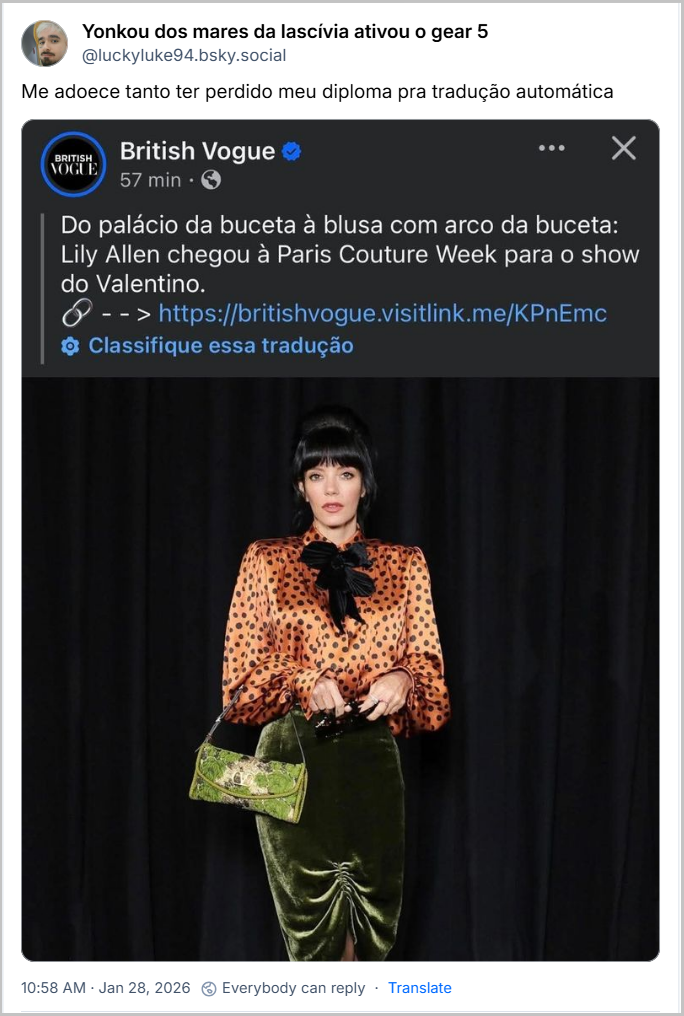 Post de Yonkou dos mares da lascívia ativou o gear 5 (‪@luckyluke94.bsky.social‬) com o texto: Me adoece tanto ter perdido meu diploma pra tradução automática (imagem que mostra a cantora Lilly Allen em um evento, usando uma camisa clara com bolinhas pretas e laço no pescoço, saia de veludo verde e bolsa de alça curta, também verde, em post de BRITISH VOGUE em outra rede social, com a legenda: Do palácio da buceta à blusa com arco da buceta: Lily Allen chegou à Paris Couture Week para o show do Valentino. - - > https://britishvogue.visitlink.me/KPnEmc
Classifique essa tradução)