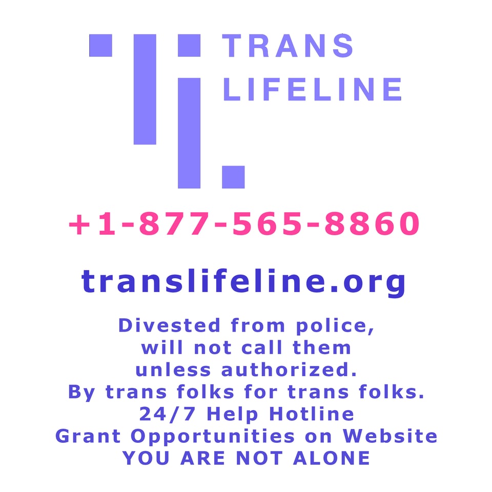 Trans LifeLine
USA line: 877-565-8860
translifeline.org
divested from police, will not call them unless authorized. By trans folks for trans folks. 24/7 help hotline. Grant opportunities on website. You are not alone