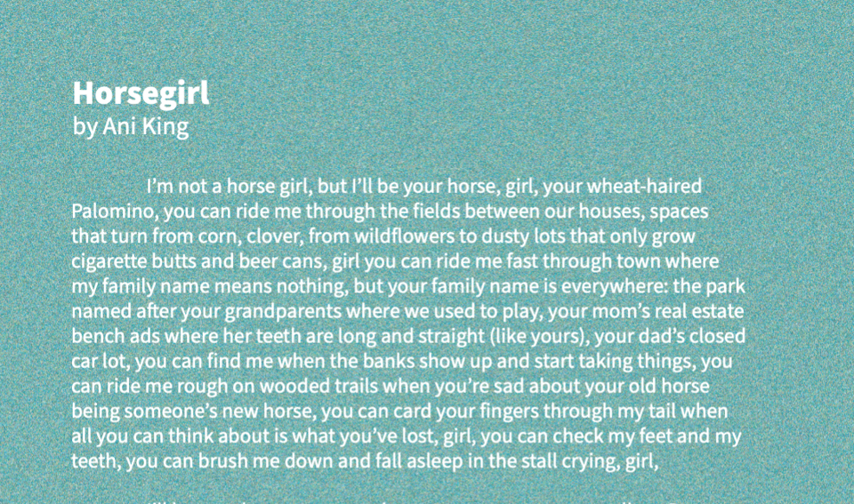 White text on an aqua background says Horsegirl by Ani King. Underneath that is the first paragraph of the story in question: "I’m not a horse girl, but I’ll be your horse, girl, your wheat-haired Palomino, you can ride me through the fields between our houses, spaces that turn from corn, clover, from wildflowers to dusty lots that only grow cigarette butts and beer cans, girl you can ride me fast through town where my family name means nothing, but your family name is everywhere: the park named after your grandparents where we used to play, your mom’s real estate bench ads where her teeth are long and straight (like yours), your dad’s closed car lot, you can find me when the banks show up and start taking things, you can ride me rough on wooded trails when you’re sad about your old horse being someone’s new horse, you can card your fingers through my tail when all you can think about is what you’ve lost, girl, you can check my feet and my teeth, you can brush me down and fall asleep in the stall crying, girl,"