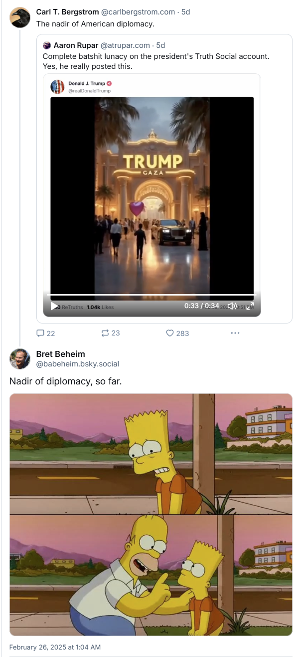 A bluesky thread. Carl Bergstrom referring to the Trump Gaza video as the nadir of American diplomacy. Bret Beheim replies with a Simpsons meme saying the nadir of diplomacy SO FAR.