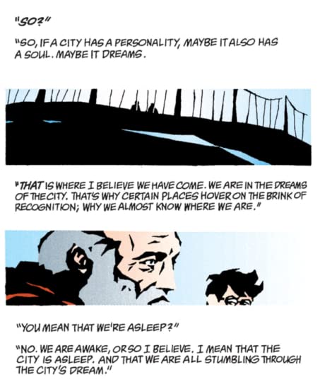 Dialog reads "So?" "So, if a city has a personality, maybe it also has a soul. Maybe it dreams." A picture of two figures on a suspension bridge. "That is where I believe we have come. We are in the edreams of the city. That's why certain places hover on the brink of recognition; why we almost know where we are." A picutre of an old man and young man. "you mean that we're asleep?" "No. We are awake, or so I believe. I mean that the city is asleep. And that we are all stumbling through the city's dream."