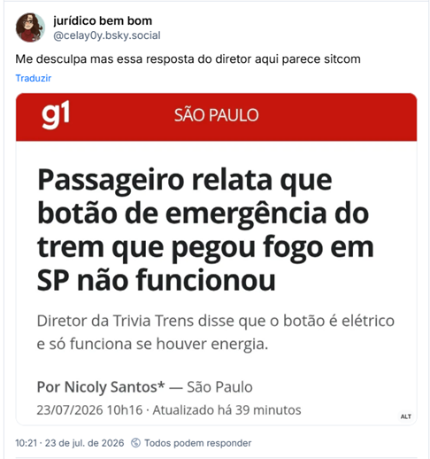 Post de jurídico bem bom (@celay0y.bsky.social): Me desculpa mas essa resposta do diretor aqui parece sitcom

Post contém imagem com captura de tela de manchete do G1 - São Paulo e a descrição: Passageiro relata que botão de emergência do trem que pegou fogo em SP não funcionou
Diretor da Trivia Trens disse que o botão é elétrico e só funciona se houver energia.
Por Nicoly Santos* — São Paulo

23/07/2026 10h16  Atualizado há 39 minutos