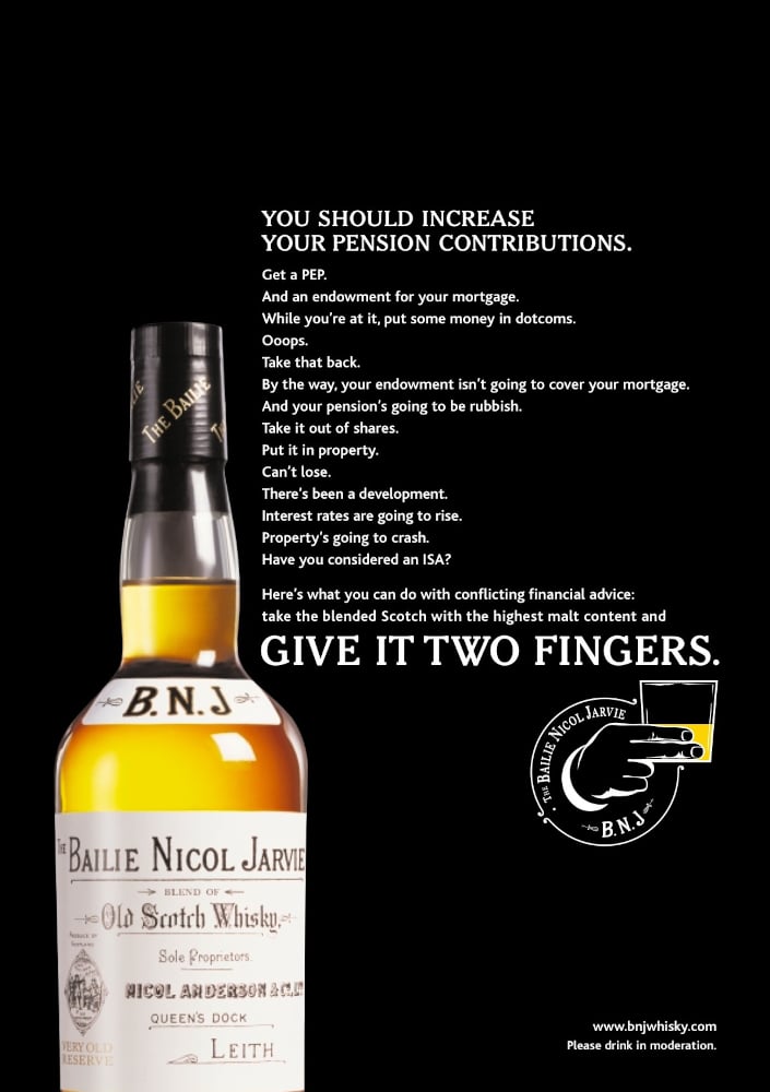 An advert for Bailie Nicol Jarvie whisky. There is a large photograph of a bottle and the copy reads: "YOU SHOULD INCREASE YOUR PENSION CONTRIBUTIONS. Get a PEP. And an endowment for your mortgage. While you're at it, put some money in dotcoms. Ooops. Take that back. By the way, your endowment isn't going to cover your mortgage. And your pension's going to be rubbish. Take it out of shares. Put it in property. Can't lose. There's been a development. Interest rates are going to rise. Property's going to crash. Have you considered an ISA? Here's what you can do with conflicting financial advice: take the blended Scotch with the highest malt content and GIVE IT TWO FINGERS.