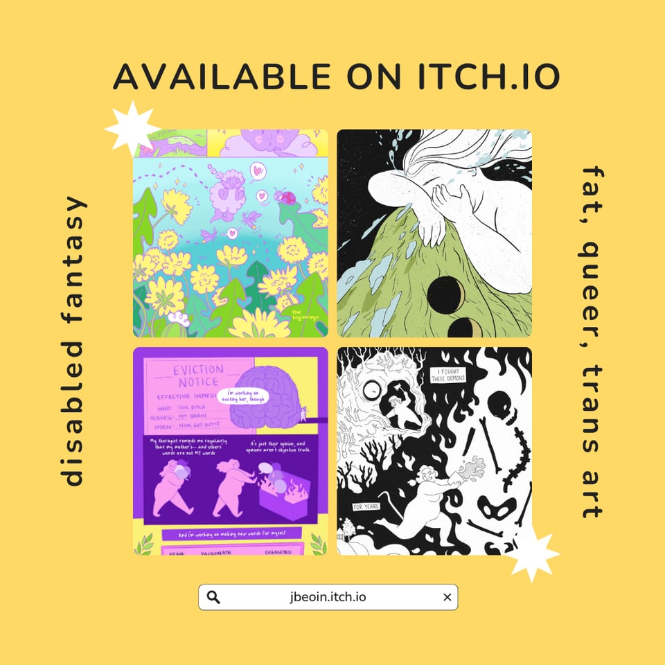 A bright yellow graphic with gour squares in the middle showing select scenes from Jessi's various comics available on itch.io. Text reads, "Available on itch.io: disabled fantasy and fat, queer, trans art" above the url which reads, jbeoin.itch.io.