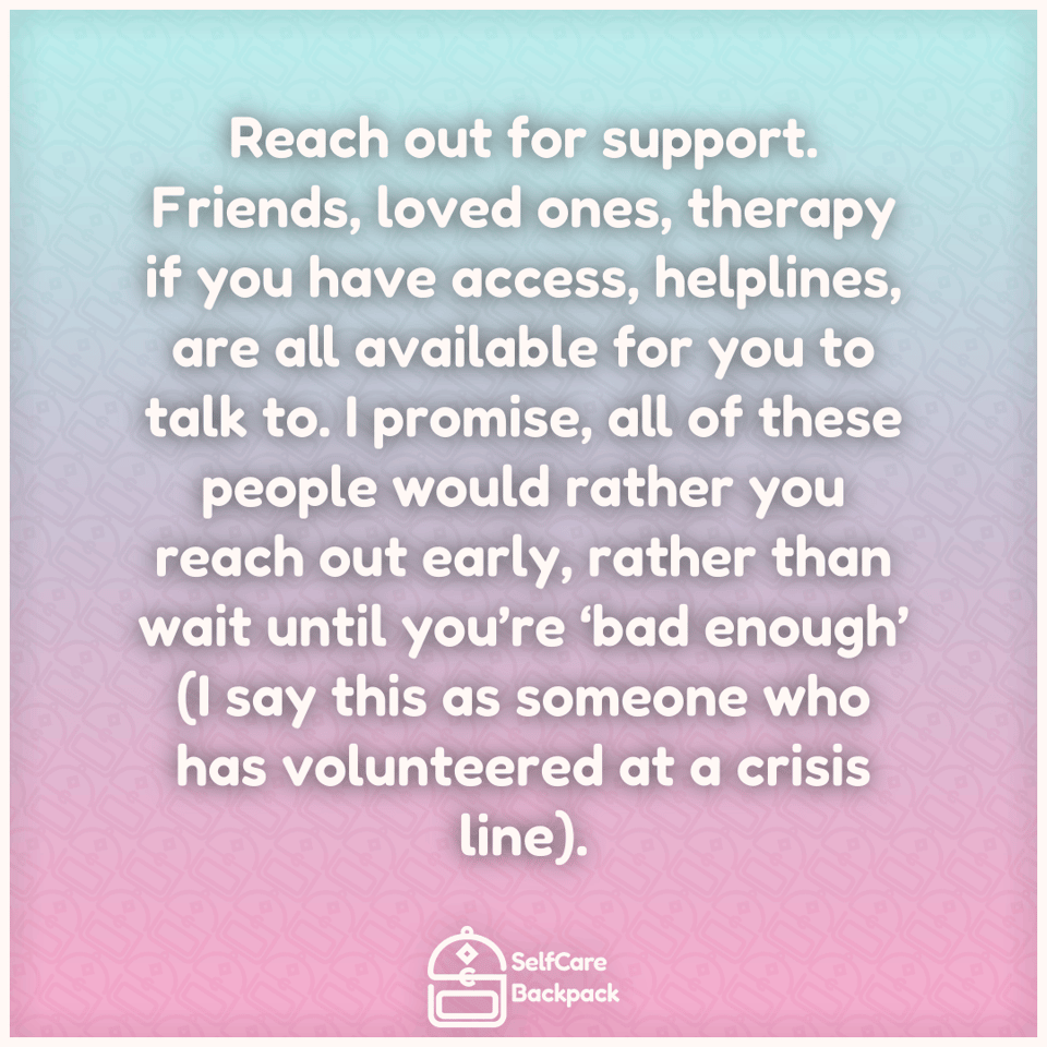 Reach out for support. Friends, loved ones, therapy if you have access, helplines, are all available for you to talk to. I promise, all of these people would rather you reach out early, rather than wait until you’re ‘bad enough’ (I say this as someone who has volunteered at a crisis line).