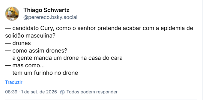 Post de Thiago Schwartz (@perereco.bsky.social):
— candidato Cury, como o senhor pretende acabar com a epidemia de solidão masculina?
— drones
— como assim drones?
— a gente manda um drone na casa do cara
— mas como...
— tem um furinho no drone