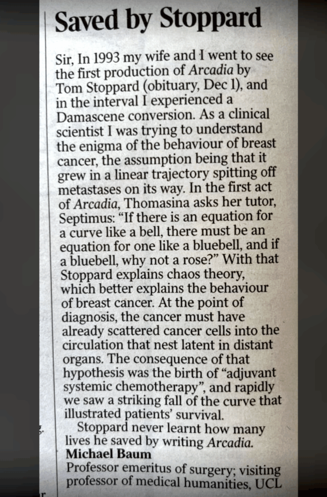 A picture of newspaper clipping with this text: "Sir, In 1993 my wife and I went to see the first production of Arcadia by Tom Stoppard (obituary, Dec 1), and in the interval I experienced a Damascene conversion. As a clinical scientist I was trying to understand the enigma of the behaviour of breast cancer, the assumption being that it grew in a linear trajectory spitting off metastases on its way. In the first act of Arcadia, Thomasina asks her tutor, Septimus: “If there is an equation for a curve like a bell, there must be an equation for one like a bluebell, and if a bluebell, why not a rose?” With that Stoppard explains chaos theory, which better explains the behaviour of breast cancer. At the point of diagnosis, the cancer must have already scattered cancer cells into the circulation that nest latent in distant organs. The consequence of that hypothesis was the birth of “adjuvant systemic chemotherapy”, and rapidly we saw a striking fall of the curve that illustrated patients’ survival.

Stoppard never learnt how many lives he saved by writing Arcadia.

Michael Baum"
