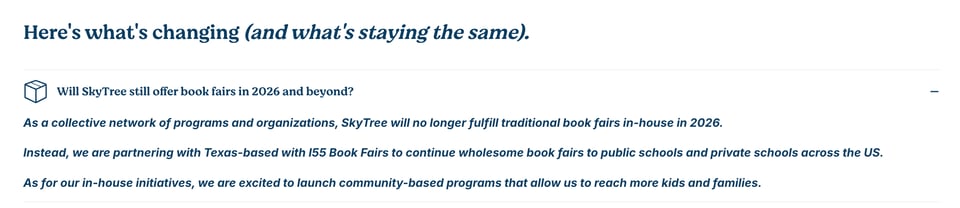 Screenshot from SkyTree Collective's FAQ "Will SkyTree still offer book fairs in 2026 and beyond?
As a collective network of programs and organizations, SkyTree will no longer fulfill traditional book fairs in-house in 2026.

Instead, we are partnering with Texas-based with I55 Book Fairs to continue wholesome book fairs to public schools and private schools across the US.

As for our in-house initiatives, we are excited to launch community-based programs that allow us to reach more kids and families."