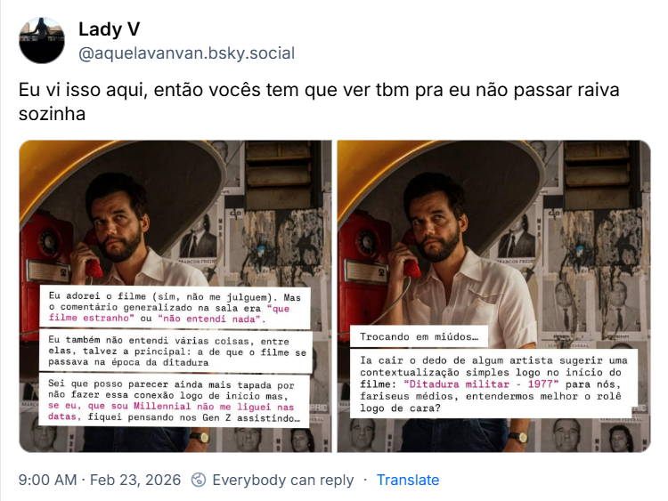 Post de Lady V (@aquelavanvan.bsky.social) com o texto: Eu vi isso aqui, então vocês tem que ver tbm pra eu não passar raiva sozinha
(Duas imagens com a cena de Wagner Moura em um orelhão, do filme O Agente Secreto, com quadros brancos com o seguinte texto: eu adorei o filme (sim, não me julguem). Mas o comentário generalizado na sala era “que filme estranho” ou “não entendi nada”. Eu também não entendi várias coisas, entre elas, talvez a principal: a de que o filme se passava na época da ditadura. Sei que posso parecer ainda mais tapada por não fazer essa conexão logo de início mas, se eu, que sou Millennial não me liguei nas datas, fiquei pensando nos Gen Z assistindo… Trocando em miúdos… Ia cair o dedo de algum artista sugerir uma contextualização simples logo no início do filme: “Ditadura militar - 1977” para nós, fariseus médios, entendermos melhor o rolê logo de cara?)
