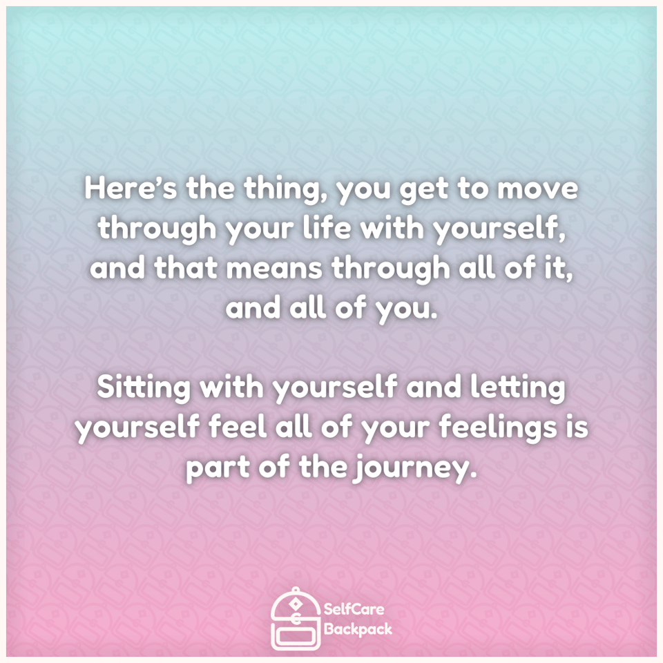 Here’s the thing, you get to move through your life with yourself, and that means through all of it, and all of you. Sitting with yourself and letting yourself feel all of your feelings is part of the journey.