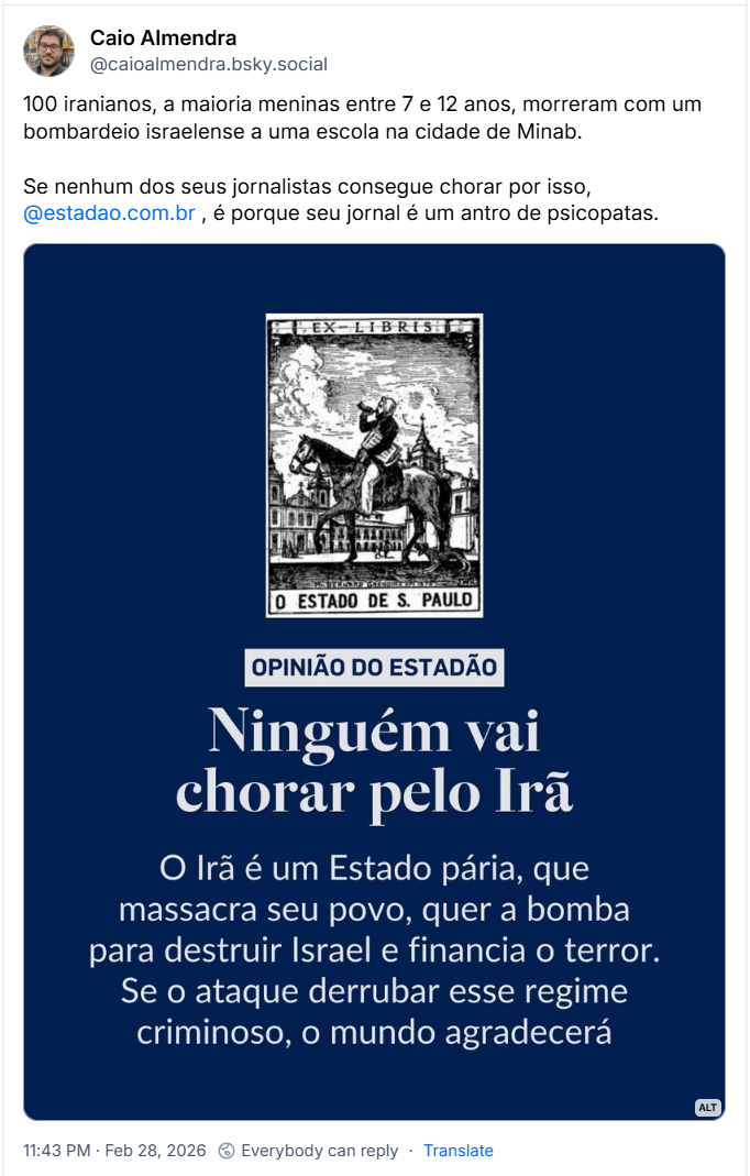 Post de Caio Almendra (@caioalmendra.bsky.social) com o texto:
“100 iranianos, a maioria meninas entre 7 e 12 anos, morreram com um bombardeio israelense a uma escola na cidade de Minab.
Se nenhum dos seus jornalistas consegue chorar por isso,
@estadao.com.br , é porque seu jornal é um antro de psicopata