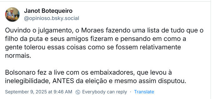 Post de Janot Botequeiro (‪@opinioso.bsky.social‬) com o post: Ouvindo o julgamento, o Moraes fazendo uma lista de tudo que o filho da puta e seus amigos fizeram e pensando em como a gente tolerou essas coisas como se fossem relativamente normais. Bolsonaro fez a live com os embaixadores, que levou à inelegibilidade, ANTES da eleição e mesmo assim disputou.