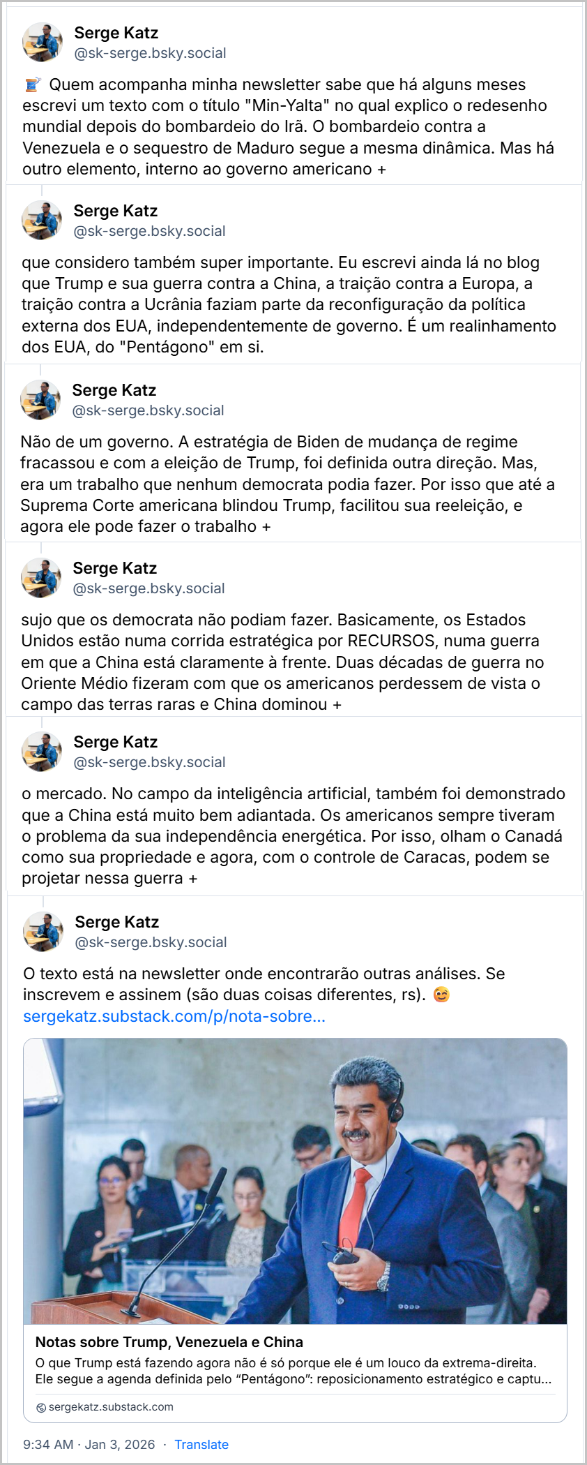 Sequência de posts de Serge Katz (‪@sk-serge.bsky.social) com o texto: Quem acompanha minha newsletter sabe que há alguns meses escrevi um texto com o título "Min-Yalta" no qual explico o redesenho mundial depois do bombardeio do Irã. O bombardeio contra a Venezuela e o sequestro de Maduro segue a mesma dinâmica. Mas há outro elemento, interno ao governo americano que considero também super importante. Eu escrevi ainda lá no blog que Trump e sua guerra contra a China, a traição contra a Europa, a traição contra a Ucrânia faziam parte da reconfiguração da política externa dos EUA, independentemente de governo. É um realinhamento dos EUA, do "Pentágono" em si. Não de um governo. A estratégia de Biden de mudança de regime fracassou e com a eleição de Trump, foi definida outra direção. Mas, era um trabalho que nenhum democrata podia fazer. Por isso que até a Suprema Corte americana blindou Trump, facilitou sua reeleição, e agora ele pode fazer o trabalho sujo que os democrata não podiam fazer. Basicamente, os Estados Unidos estão numa corrida estratégica por RECURSOS, numa guerra em que a China está claramente à frente. Duas décadas de guerra no Oriente Médio fizeram com que os americanos perdessem de vista o campo das terras raras e China dominou o mercado. No campo da inteligência artificial, também foi demonstrado que a China está muito bem adiantada. Os americanos sempre tiveram o problema da sua independência energética. Por isso, olham o Canadá como sua propriedade e agora, com o controle de Caracas, podem se projetar nessa guerra +  O texto está na newsletter onde encontrarão outras análises. Se inscrevem e assinem (são duas coisas diferentes, rs). sergekatz.substack.com/p/nota-sobre... Notas sobre Trump, Venezuela e China - sergekatz.substack.com 9:34 AM Jan 3, 2026
