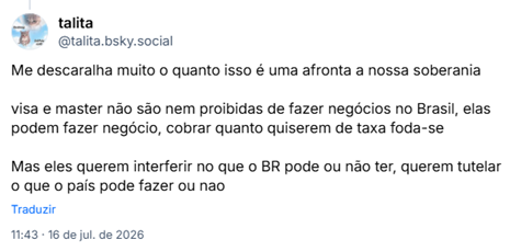 Post de talita (@talita.bsky.social):Me descaralha muito o quanto isso é uma afronta a nossa soberania

visa e master não são nem proibidas de fazer negócios no Brasil, elas podem fazer negócio, cobrar quanto quiserem de taxa foda-se

Mas eles querem interferir no que o BR pode ou não ter, querem tutelar o que o país pode fazer ou nao