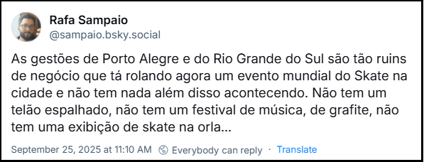 Post de Rafa Sampaio (@sampaio.bsky.social) com o texto: As gestões de Porto Alegre e do Rio Grande do Sul são tão ruins de negócio que tá rolando agora um evento mundial do Skate na cidade e não tem nada além disso acontecendo. Não tem um telão espalhado, não tem um festival de música, de grafite, não tem uma exibição de skate na orla...