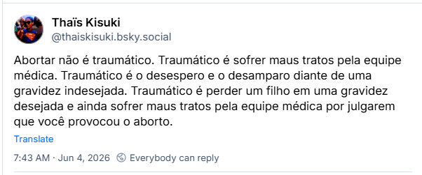 Post de Thaïs Kisuki (@thaiskisuki.bsky.social): Abortar não é traumático. Traumático é sofrer maus tratos pela equipe médica. Traumático é o desespero e o desamparo diante de uma gravidez indesejada. Traumático é perder um filho em uma gravidez desejada e ainda sofrer maus tratos pela equipe médica por julgarem que você provocou o aborto.