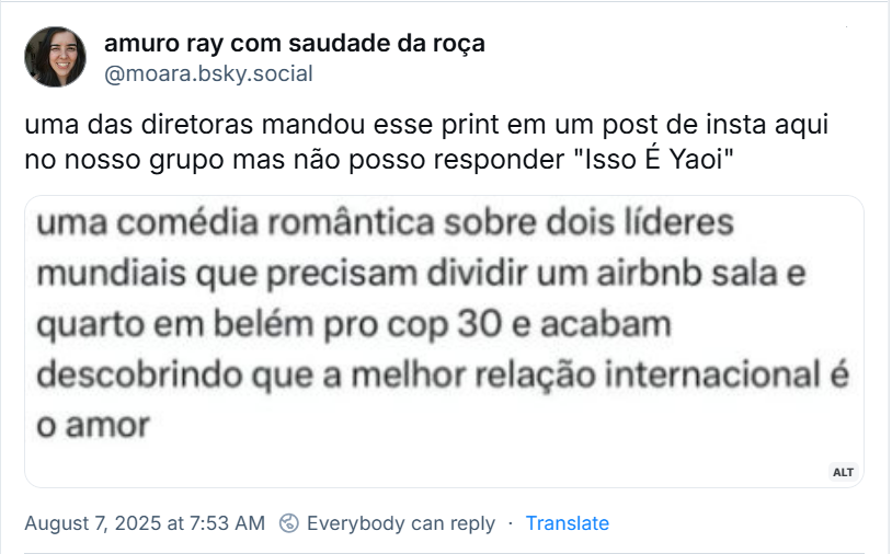 Post de amuro ray com saudade da roça (‪@moara.bsky.social) com o texto: uma das diretoras mandou esse print em um post de insta aqui no nosso grupo mas não posso responder "Isso É Yaoi". O post traz uma imagem com o texto: uma comédia romântica sobre dois líderes mundiais que precisam dividir um airbnb sala e quarto em belém pro cop 30 e acabam descobrindo que a melhor relação internacional é o amor