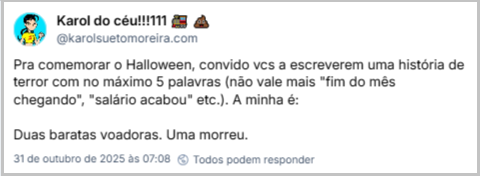 Post de Karol do céu!!!111 🚂 💩 (‪@karolsuetomoreira.com‬) com o texto: Pra comemorar o Halloween, convido vcs a escreverem uma história de terror com no máximo 5 palavras (não vale mais "fim do mês chegando", "salário acabou" etc.). A minha é: Duas baratas voadoras. Uma morreu.