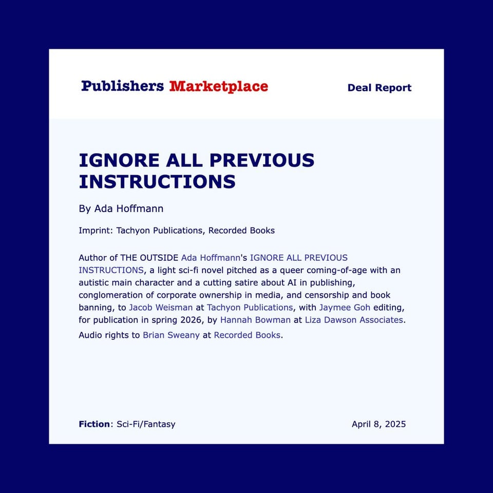 Publishers Marketplace Deal Report Ignore All Previous Instructions By Ada Hoffmann Imprint: Tachyon Publications, Recorded Books Author of THE OUTSIDE Ada Hoffmann's IGNORE ALL PREVIOUS INSTRUCTIONS, a light sci-fi novel pitched as a queer coming-of-age with an autistic main character and a cutting satire about AI in publishing, conglomeration of corporate ownership in media, and censorship and book banning, by Jacob Weisman at Tachyon Publications, with Jaymee Goh editing, for publication in spring 2026, by Hannah Bowman at Liza Dawson Associates. Audo rights to Brian Sweany at Recorded Books. Fiction: Sci-Fi/Fantasy April 8, 2025