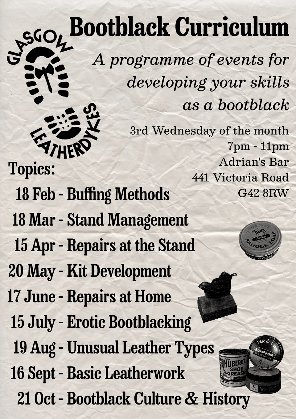 Glasgow Leatherdykes Bootblacking Curriculum Poster
"A programme of events for developing your skills at a bootblack"

3rd Wednesday of the month.
7pm – 11pm
Adrian's Bar
411 Victoria Road
G42 8RW

18 Feb – Buffing Methods
18 Mar – Stand Management
15 Apr – Repairs at the Stand
20 May – Kit Development
17 June – Repairs at Home
15 July – Erotic Bootblacking
19 Aug – Unusual Leather Types
16 Sept – Basic Leatherwork
21 Oct – Bootblack Culture & History