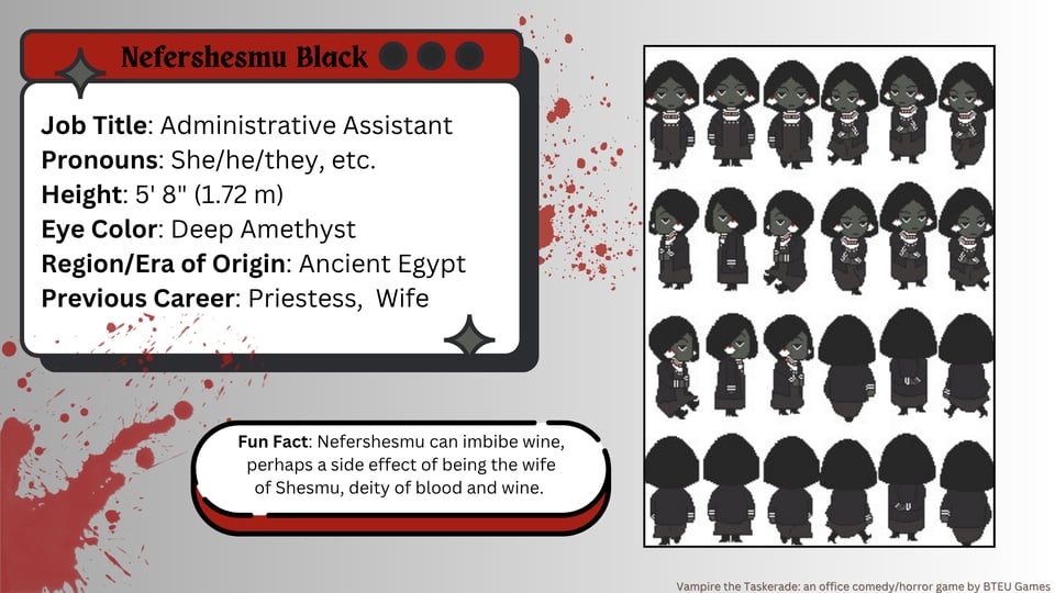 A slide that shows info about a character. On the left in a dialogue box reads: Nefershesmu Black. Job Title: Administrative Assistant. Pronouns: She/he/they/ etc. Height: 5' 8" (1.72 m) Eye Color Deep Amethyst Region/Era of Origin: Ancient Egypt. Previous Career: Priestess, Wife. Below that in an oval bubble reads: Fun Fact: Nefershesmy can imbibe wine, perhaps a side effect of being the wife of Shesmu, deity of blood and wine. On the right is a set of walking sprites for the character, 24 in all. The card is done in a grey gradient with a few red blood splatters and red and black accents.