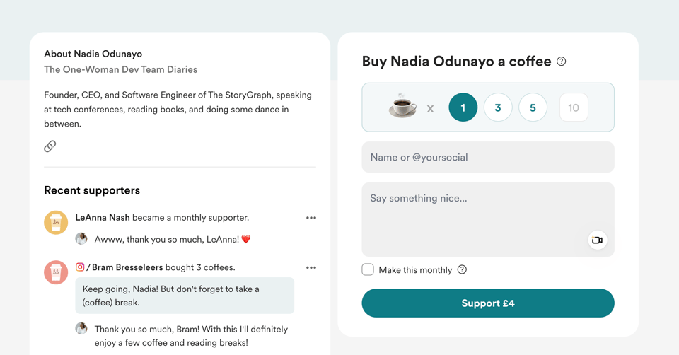 A screenshot of Nadia Odunayo’s Buy Me a Coffee page. On the left, there's a section titled About Nadia Odunayo, describing her as the Founder, CEO, and Software Engineer of The StoryGraph. It mentions her speaking at tech conferences, reading books, and dancing. Below is a Recent supporters list showing: LeAnna Nash became a monthly supporter. Nadia replies, "Awww, thank you so much, LeAnna! 💖" Bram Bresseleers bought 3 coffees with a message: "Keep going, Nadia! But don't forget to take a (coffee) break." Nadia replies, "Thank you so much, Bram! With this I'll definitely enjoy a few coffee and reading breaks!" On the right, there's a panel titled Buy Nadia Odunayo a coffee, offering options to support with 1, 3, 5, or 10 coffees. Users can enter their name or social handle and leave a message. A checkbox lets them make the support monthly. A green button at the bottom says “Support £4”.