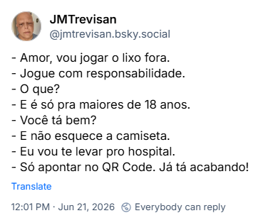 Post de JMTrevisan (‪@jmtrevisan.bsky.social‬):

- Amor, vou jogar o lixo fora.
- Jogue com responsabilidade.
- O que?
- E é só pra maiores de 18 anos.
- Você tá bem?
- E não esquece a camiseta.
- Eu vou te levar pro hospital.
- Só apontar no QR Code. Já tá acabando!